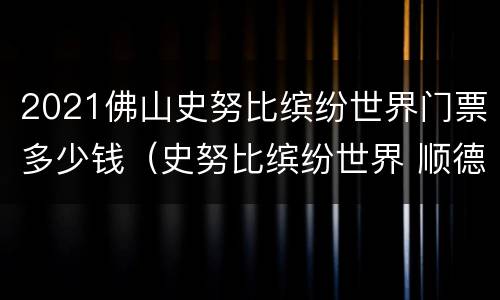 2021佛山史努比缤纷世界门票多少钱（史努比缤纷世界 顺德门票）