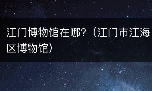 江门博物馆在哪?（江门市江海区博物馆）