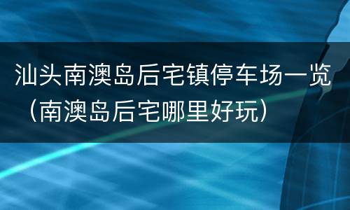 汕头南澳岛后宅镇停车场一览（南澳岛后宅哪里好玩）