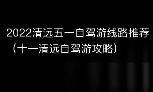 2022清远五一自驾游线路推荐（十一清远自驾游攻略）
