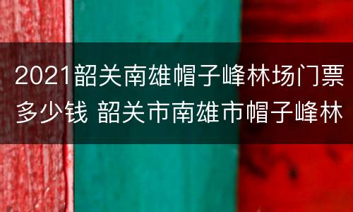 2021韶关南雄帽子峰林场门票多少钱 韶关市南雄市帽子峰林场
