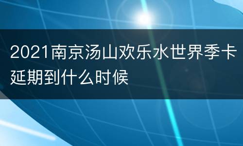 2021南京汤山欢乐水世界季卡延期到什么时候