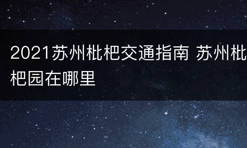 2021苏州枇杷交通指南 苏州枇杷园在哪里