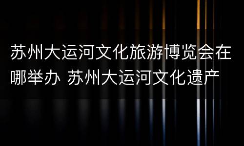 苏州大运河文化旅游博览会在哪举办 苏州大运河文化遗产