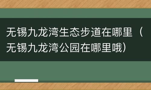 无锡九龙湾生态步道在哪里（无锡九龙湾公园在哪里哦）
