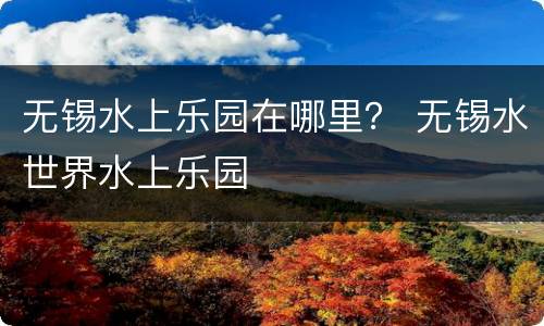 无锡水上乐园在哪里？ 无锡水世界水上乐园