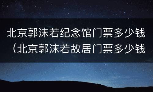 北京郭沫若纪念馆门票多少钱（北京郭沫若故居门票多少钱）
