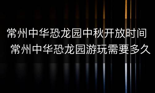 常州中华恐龙园中秋开放时间 常州中华恐龙园游玩需要多久