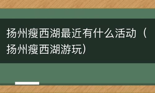 扬州瘦西湖最近有什么活动（扬州瘦西湖游玩）