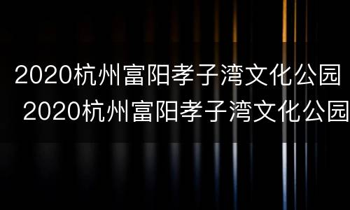 2020杭州富阳孝子湾文化公园 2020杭州富阳孝子湾文化公园招聘
