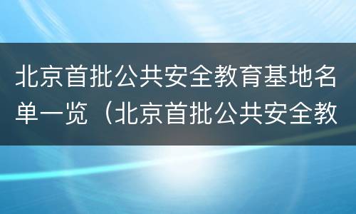 北京首批公共安全教育基地名单一览（北京首批公共安全教育基地名单一览表下载）