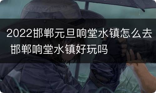 2022邯郸元旦响堂水镇怎么去 邯郸响堂水镇好玩吗