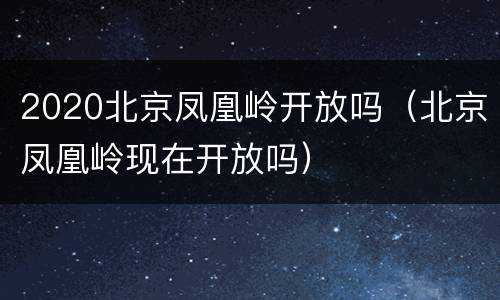 2020北京凤凰岭开放吗（北京凤凰岭现在开放吗）
