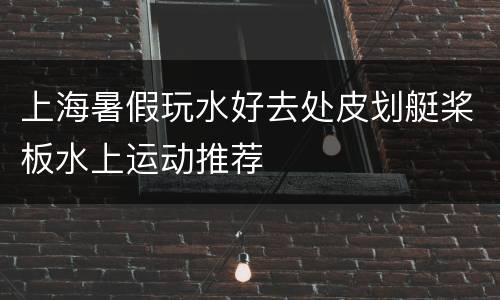 上海暑假玩水好去处皮划艇桨板水上运动推荐
