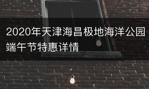 2020年天津海昌极地海洋公园端午节特惠详情