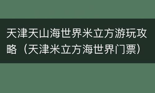 天津天山海世界米立方游玩攻略（天津米立方海世界门票）