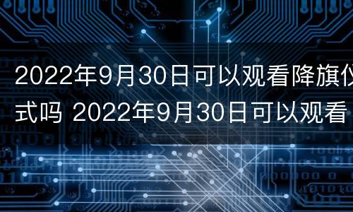 2022年9月30日可以观看降旗仪式吗 2022年9月30日可以观看降旗仪式吗