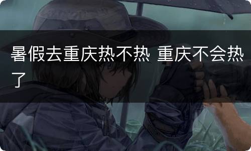 暑假去重庆热不热 重庆不会热了