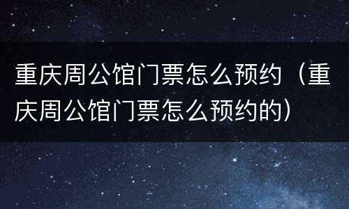重庆周公馆门票怎么预约（重庆周公馆门票怎么预约的）