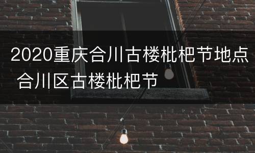 2020重庆合川古楼枇杷节地点 合川区古楼枇杷节