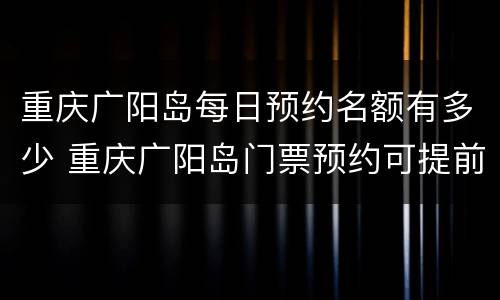 重庆广阳岛每日预约名额有多少 重庆广阳岛门票预约可提前几天