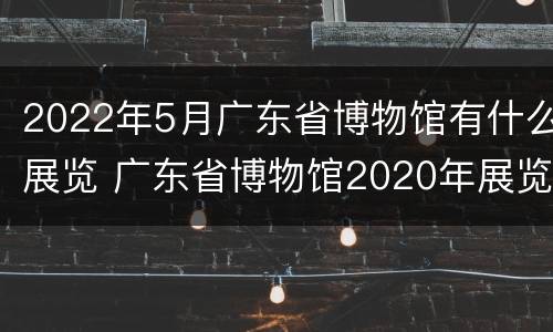 2022年5月广东省博物馆有什么展览 广东省博物馆2020年展览