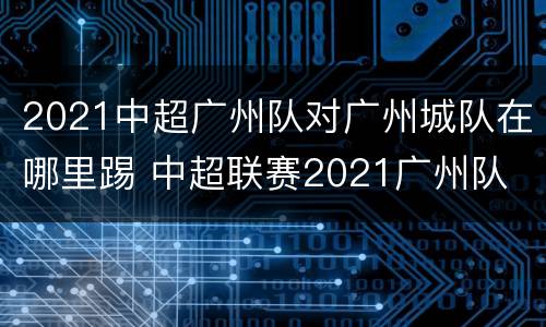 2021中超广州队对广州城队在哪里踢 中超联赛2021广州队