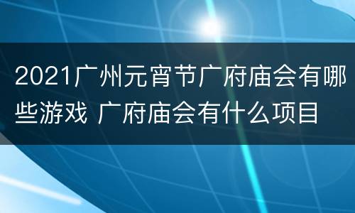 2021广州元宵节广府庙会有哪些游戏 广府庙会有什么项目