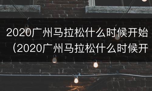 2020广州马拉松什么时候开始（2020广州马拉松什么时候开始举办）