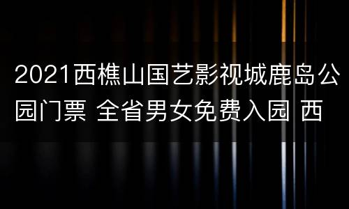 2021西樵山国艺影视城鹿岛公园门票 全省男女免费入园 西樵山国艺影视城