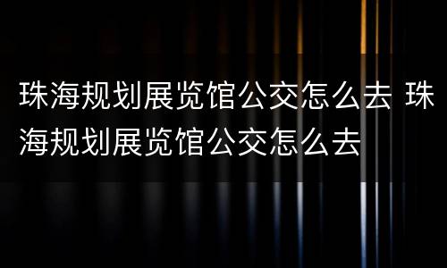 珠海规划展览馆公交怎么去 珠海规划展览馆公交怎么去