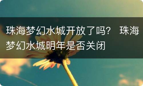 珠海梦幻水城开放了吗？ 珠海梦幻水城明年是否关闭
