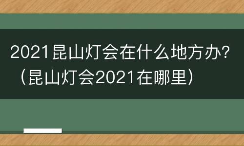 2021昆山灯会在什么地方办？（昆山灯会2021在哪里）