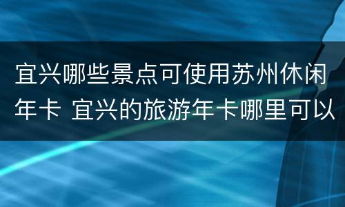 宜兴哪些景点可使用苏州休闲年卡 宜兴的旅游年卡哪里可以办理