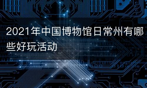 2021年中国博物馆日常州有哪些好玩活动