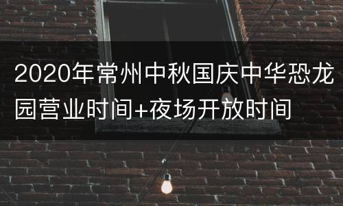 2020年常州中秋国庆中华恐龙园营业时间+夜场开放时间