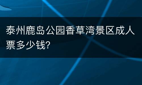 泰州鹿岛公园香草湾景区成人票多少钱？