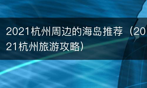 2021杭州周边的海岛推荐（2021杭州旅游攻略）