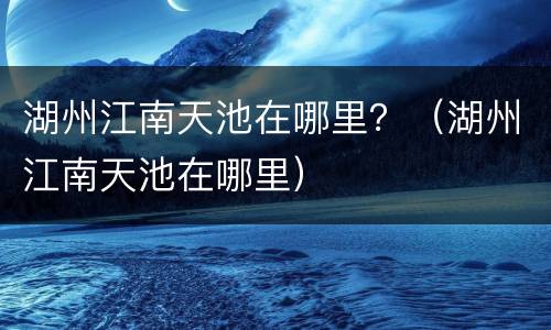 湖州江南天池在哪里？（湖州江南天池在哪里）