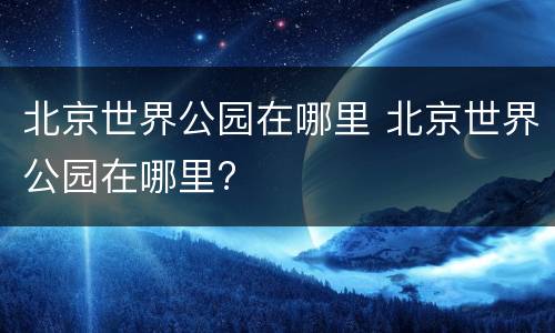 北京世界公园在哪里 北京世界公园在哪里?