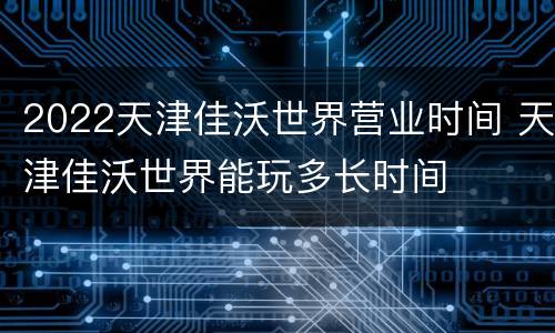2022天津佳沃世界营业时间 天津佳沃世界能玩多长时间