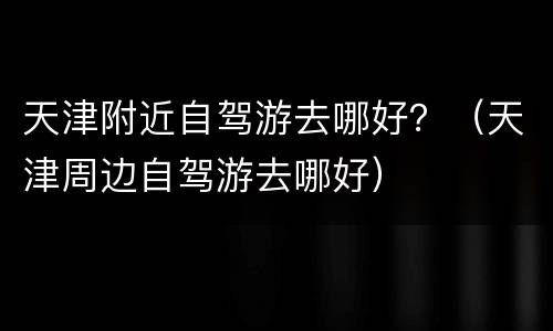 天津附近自驾游去哪好？（天津周边自驾游去哪好）