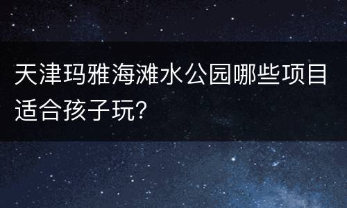天津玛雅海滩水公园哪些项目适合孩子玩？
