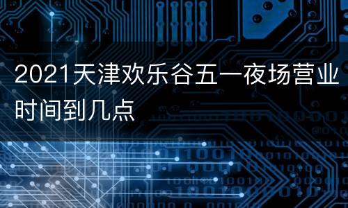 2021天津欢乐谷五一夜场营业时间到几点