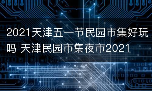 2021天津五一节民园市集好玩吗 天津民园市集夜市2021