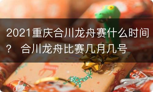 2021重庆合川龙舟赛什么时间？ 合川龙舟比赛几月几号