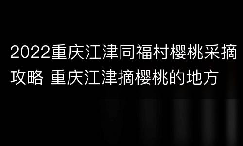 2022重庆江津同福村樱桃采摘攻略 重庆江津摘樱桃的地方