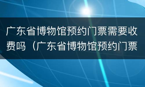 广东省博物馆预约门票需要收费吗（广东省博物馆预约门票需要收费吗现在）