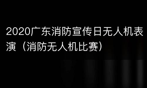 2020广东消防宣传日无人机表演（消防无人机比赛）