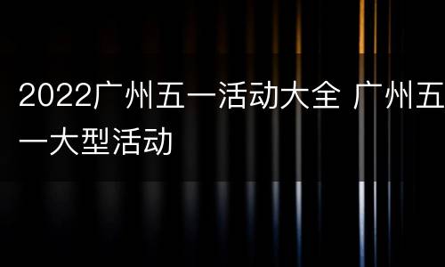 2022广州五一活动大全 广州五一大型活动